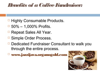 Benefits of aCoffeeFundraiser:
 Highly Consumable Products.
 50% – 1,000% Profits.
 Repeat Sales All Year.
 Simple Order Process.
 Dedicated Fundraiser Consultant to walk you
through the entire process.
 www.jazzijava.organogold.com
 