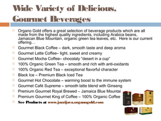 Wide Variety of Delicious,
Gourmet Beverages
 Organo Gold offers a great selection of beverage products which are all
made from the highest quality ingredients, including Arabica beans,
Jamaican Blue Mountain, organic green tea leaves, etc.  Here is our current
offering…
 Gourmet Black Coffee – dark, smooth taste and deep aroma
 Gourmet Latte Coffee– light, sweet and creamy
 Gourmet Mocha Coffee– chocolaty “desert in a cup”
 100% Organic Green Tea – smooth and rich with anti-oxidants
 100% Organic Red Tea – exceptional flavorful character
 Black Ice – Premium Black Iced Tea
 Gourmet Hot Chocolate – warming boost to the immune system
 Gourmet Café Supreme – smooth latte blend with Ginseng
 Premium Gourmet Royal Brewed – Jamaica Blue Mountain Coffee
 Premium Gourmet King of Coffee – 100% Organic Coffee
 See Products at www.jazzijava.organogold.com
 