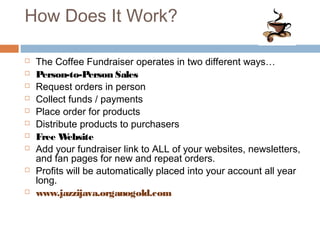 How Does It Work?
 The Coffee Fundraiser operates in two different ways…
 Person-to-Person Sales
 Request orders in person
 Collect funds / payments
 Place order for products
 Distribute products to purchasers
 Free Website
 Add your fundraiser link to ALL of your websites, newsletters,
and fan pages for new and repeat orders.
 Profits will be automatically placed into your account all year
long.
 www.jazzijava.organogold.com
 