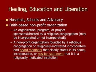 Healing, Education and Liberation
◼ Hospitals, Schools and Advocacy
◼ Faith-based non-profit organization
– An organization, program, or project
sponsored/hosted by a religious congregation (may
be incorporated or not incorporated);
– A non-profit organization founded by a religious
congregation or religiously-motivated incorporators
and board members that clearly states in its name,
incorporation, or mission statement that it is a
religiously motivated institution
 