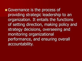 ◼ Governance is the process of
providing strategic leadership to an
organization. It entails the functions
of setting direction, making policy and
strategy decisions, overseeing and
monitoring organizational
performance, and ensuring overall
accountability.
 