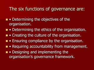 The six functions of governance are:
◼ • Determining the objectives of the
organisation.
◼ • Determining the ethics of the organisation.
◼ • Creating the culture of the organisation.
◼ • Ensuring compliance by the organisation.
◼ • Requiring accountability from management.
◼ • Designing and implementing the
organisation’s governance framework.
 