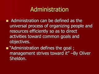 Administration
◼ Administration can be defined as the
universal process of organizing people and
resources efficiently so as to direct
activities toward common goals and
objectives.
◼ “Administration defines the goal ;
management strives toward it” –By Oliver
Sheldon.
 