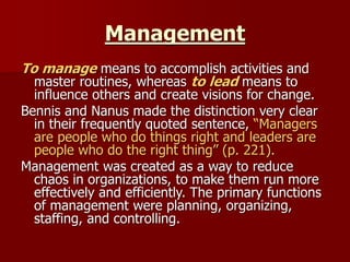 To manage means to accomplish activities and
master routines, whereas to lead means to
influence others and create visions for change.
Bennis and Nanus made the distinction very clear
in their frequently quoted sentence, “Managers
are people who do things right and leaders are
people who do the right thing” (p. 221).
Management was created as a way to reduce
chaos in organizations, to make them run more
effectively and efficiently. The primary functions
of management were planning, organizing,
staffing, and controlling.
Management
 