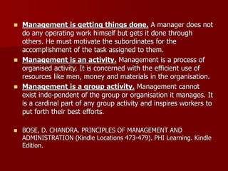 ◼ Management is getting things done. A manager does not
do any operating work himself but gets it done through
others. He must motivate the subordinates for the
accomplishment of the task assigned to them.
◼ Management is an activity. Management is a process of
organised activity. It is concerned with the efficient use of
resources like men, money and materials in the organisation.
◼ Management is a group activity. Management cannot
exist inde-pendent of the group or organisation it manages. It
is a cardinal part of any group activity and inspires workers to
put forth their best efforts.
◼ BOSE, D. CHANDRA. PRINCIPLES OF MANAGEMENT AND
ADMINISTRATION (Kindle Locations 473-479). PHI Learning. Kindle
Edition.
 