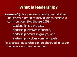 What is leadership?
Leadership is a process whereby an individual
influences a group of individuals to achieve a
common goal. (Northouse 2009)
Leadership is a process,
leadership involves influence,
leadership occurs in groups, and
leadership involves common goals.
As process, leadership can be observed in leader
behaviors and can be learned.
 