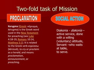 Two-fold task of Mission
Kerygma (Greek: κήρυγμα,
kérugma) is the Greek word
used in the New Testament
for preaching (see Luke
4:18-19, Romans 10:14,
Matthew 3:1). It is related
to the Greek verb κηρύσσω
(kērússō), to cry or proclaim
as a herald, and means
proclamation,
announcement, or
preaching.
Diakonia - diakonía –
active service, done
with a willing
(voluntary) attitude,
Servant –who waits
at table,
to serve.
 