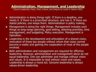 Administration, Management, and Leadership
(Church Leadership: Vision, Team, Culture, and Integrity by Lovett H. Weems 1993)
◼ Administration is doing things right. If there is a deadline, one
meets it. If there is a prescribed structure, one has it. If there are
stated policies, one keeps them. Administration is policy making.
◼ Management is doing the right things. Management includes such
things as long-range planning, goal setting, selecting priorities, time
management, and budgeting. Policy execution. Management is
Operation.
◼ Leadership is the development and articulation of a shared vision,
motivation of those key people without whom that vision cannot
become a reality and gaining the cooperation of most of the people
involved.
◼ Both administration and management are required for effective
leadership. However, administration and management alone do not
equal leadership. One can administer and manage without vision
and values. It is impossible to lead without vision and values.
Leadership is always a moral act. Genuine leadership is always
values-driven leadership.
 