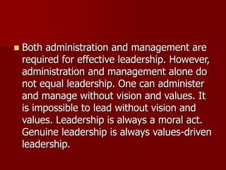 ◼ Both administration and management are
required for effective leadership. However,
administration and management alone do
not equal leadership. One can administer
and manage without vision and values. It
is impossible to lead without vision and
values. Leadership is always a moral act.
Genuine leadership is always values-driven
leadership.
 
