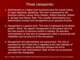 Three viewpoints:
1. Administration is a higher level functioninvolves the overall setting
of major objectives, identifying. This view is expressed by the
American authors, namely Oliver Sheldon, William Newman, William
R. Spriegal and Ordway Tead. They consider administration as a
determinative function and management as an executive function
2. Management is a generic term. This view is expressed by the British
author— Brech. He regards ‘management’ as the generic term for
the total process of executive control in industry. He describes
‘administration’ as that part of management which is concerned with
installation and carrying out of the procedures.
3. Management and administration are synonymous. This view is
expressed by Henri Fayol who is regarded as the real originator of
management. He makes no distinction between the terms
‘management’ and ‘administration’. Both of them are synonymous
and used inter-changeably.
BOSE, D. CHANDRA. PRINCIPLES OF MANAGEMENT AND ADMINISTRATION (Kindle Locations 542-556). PHI Learning. Kindle Edition.
 