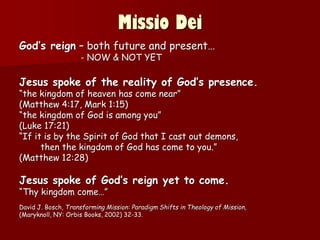 Missio Dei
God’s reign – both future and present…
- NOW & NOT YET
Jesus spoke of the reality of God’s presence.
“the kingdom of heaven has come near”
(Matthew 4:17, Mark 1:15)
“the kingdom of God is among you”
(Luke 17:21)
“If it is by the Spirit of God that I cast out demons,
then the kingdom of God has come to you.”
(Matthew 12:28)
Jesus spoke of God’s reign yet to come.
“Thy kingdom come…”
David J. Bosch, Transforming Mission: Paradigm Shifts in Theology of Mission,
(Maryknoll, NY: Orbis Books, 2002) 32-33.
 