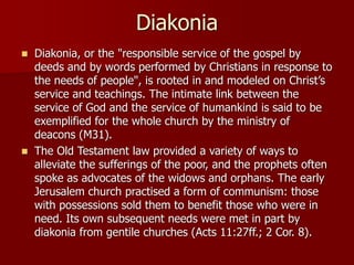 Diakonia
◼ Diakonia, or the "responsible service of the gospel by
deeds and by words performed by Christians in response to
the needs of people", is rooted in and modeled on Christ’s
service and teachings. The intimate link between the
service of God and the service of humankind is said to be
exemplified for the whole church by the ministry of
deacons (M31).
◼ The Old Testament law provided a variety of ways to
alleviate the sufferings of the poor, and the prophets often
spoke as advocates of the widows and orphans. The early
Jerusalem church practised a form of communism: those
with possessions sold them to benefit those who were in
need. Its own subsequent needs were met in part by
diakonia from gentile churches (Acts 11:27ff.; 2 Cor. 8).
 