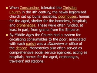◼ When Constantine tolerated the Christian
Church in the 4th century, the newly legitimized
church set up burial societies, poorhouses, homes
for the aged, shelter for the homeless, hospitals,
and orphanages. These were often funded, at
least in part, from grants from the Emperor.
◼ By Middle Ages the Church had a system for
circulating consumables to the poor: associated
with each parish was a diaconium or office of
the deacon. Monasteries also often served as
comprehensive social service agencies, acting as
hospitals, homes for the aged, orphanages,
travelers' aid stations.
 
