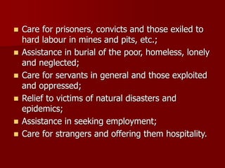 ◼ Care for prisoners, convicts and those exiled to
hard labour in mines and pits, etc.;
◼ Assistance in burial of the poor, homeless, lonely
and neglected;
◼ Care for servants in general and those exploited
and oppressed;
◼ Relief to victims of natural disasters and
epidemics;
◼ Assistance in seeking employment;
◼ Care for strangers and offering them hospitality.
 
