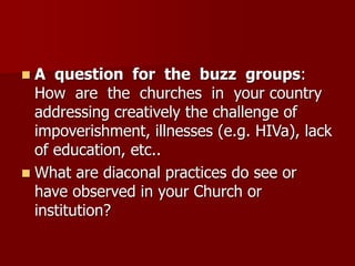 ◼ A question for the buzz groups:
How are the churches in your country
addressing creatively the challenge of
impoverishment, illnesses (e.g. HIVa), lack
of education, etc..
◼ What are diaconal practices do see or
have observed in your Church or
institution?
 