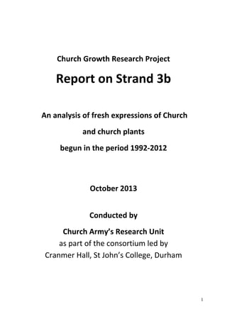 1 
Church Growth Research Project 
Report on Strand 3b 
An analysis of fresh expressions of Church 
and church plants 
begun in the period 1992‐2012 
October 2013 
Conducted by 
Church Army’s Research Unit 
as part of the consortium led by 
Cranmer Hall, St John’s College, Durham 
 