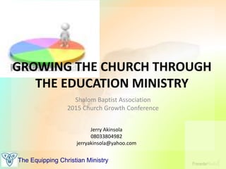 The Equipping Christian Ministry
GROWING THE CHURCH THROUGH
THE EDUCATION MINISTRY
Shalom Baptist Association
2015 Church Growth Conference
Jerry Akinsola
08033804982
jerryakinsola@yahoo.com
 