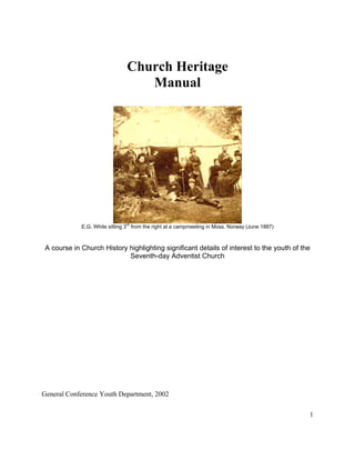 1
Church Heritage
Manual
E.G. White sitting 3
rd
from the right at a campmeeting in Moss, Norway (June 1887)
A course in Church History highlighting significant details of interest to the youth of the
Seventh-day Adventist Church
General Conference Youth Department, 2002
 