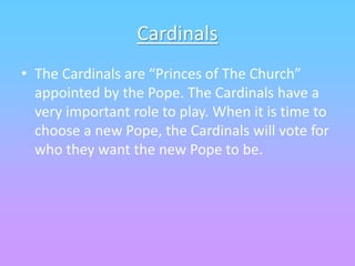 Cardinals
• The Cardinals are “Princes of The Church”
appointed by the Pope. The Cardinals have a
very important role to play. When it is time to
choose a new Pope, the Cardinals will vote for
who they want the new Pope to be.
 