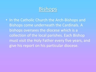 Bishops
• In the Catholic Church the Arch-Bishops and
Bishops come underneath the Cardinals. A
bishops oversees the diocese which is a
collection of the local parishes. Each Bishop
must visit the Holy Father every five years, and
give his report on his particular diocese.
 