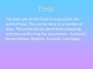 Priests
The basic job of the Priest is to proclaim the
word of God. This can be done in a number of
ways. The priest has to spend time preparing
and then performing the sacraments- Eucharist,
Reconciliation, Baptism, Funerals, marriages.
 