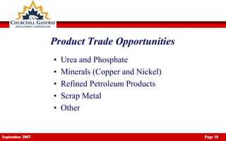 Product Trade Opportunities
                 •   Urea and Phosphate
                 •   Minerals (Copper and Nickel)
                 •   Refined Petroleum Products
                 •   Scrap Metal
                 •   Other


September 2007                                      Page 10
 