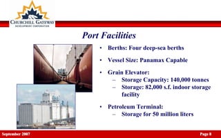 Port Facilities
                     • Berths: Four deep-sea berths
                     • Vessel Size: Panamax Capable

                     • Grain Elevator:
                        – Storage Capacity: 140,000 tonnes
                        – Storage: 82,000 s.f. indoor storage
                           facility

                     • Petroleum Terminal:
                        – Storage for 50 million liters


September 2007                                            Page 8
 