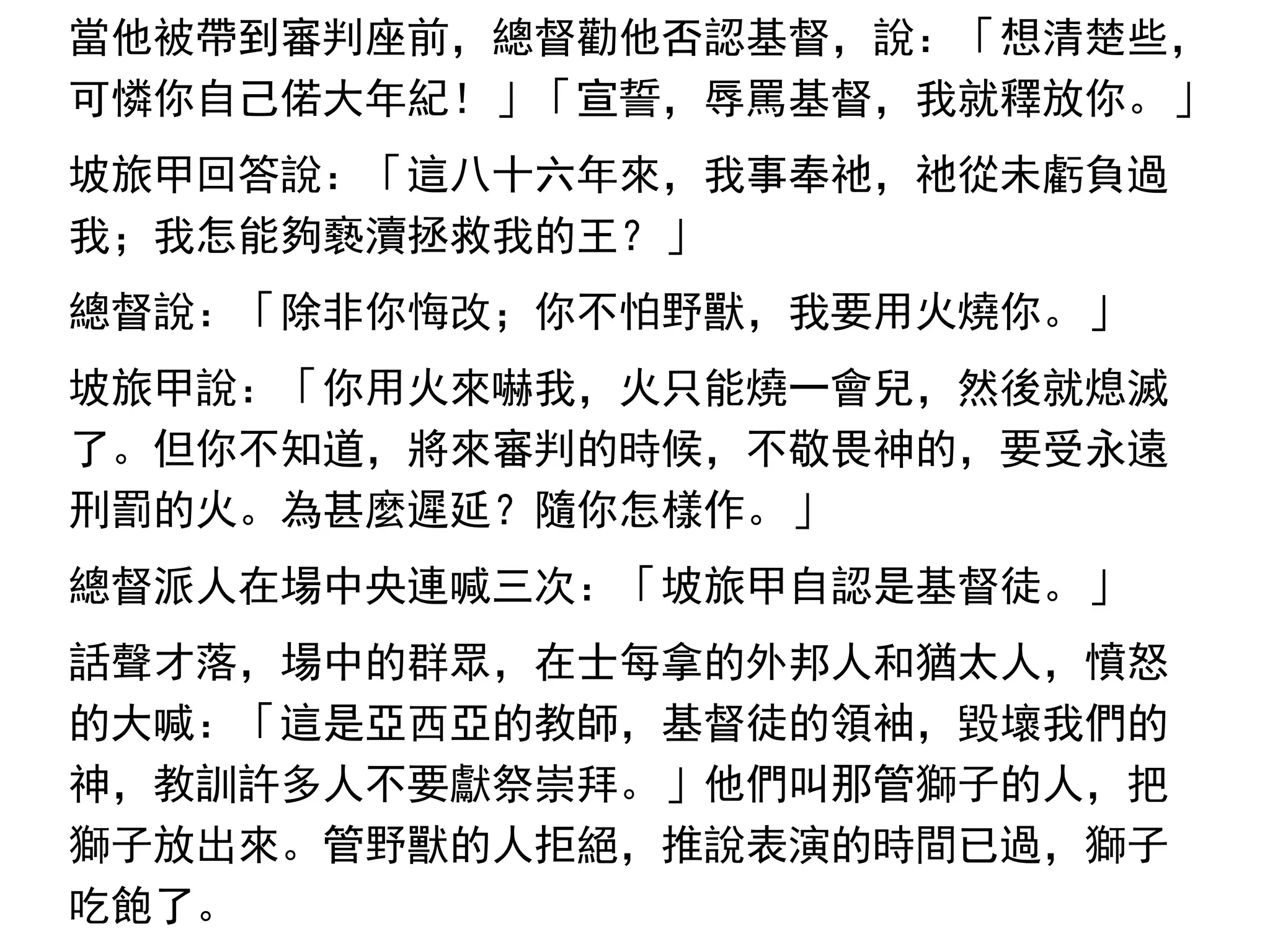 當他被帶到審判座前，總督勸他否認基督，說：「想清楚些，
可憐你自己偌大年紀！」「宣誓，辱罵基督，我就釋放你。」
坡旅甲回答說：「這八十六年來，我事奉祂，祂從未虧負過
我；我怎能夠褻瀆拯救我的王？」
總督說：「除非你悔改；你不怕野獸，我要用火燒你。」
坡旅甲說：「你用火來嚇我，火只能燒一會兒，然後就熄滅
了。但你不知道，將來審判的時候，不敬畏神的，要受永遠
刑罰的火。為甚麼遲延？隨你怎樣作。」
總督派人在場中央連喊三次：「坡旅甲自認是基督徒。」
話聲才落，場中的群眾，在士每拿的外邦人和猶太人，憤怒
的大喊：「這是亞西亞的教師，基督徒的領袖，毀壞我們的
神，教訓許多人不要獻祭崇拜。」他們叫那管獅子的人，把
獅子放出來。管野獸的人拒絕，推說表演的時間已過，獅子
吃飽了。
 