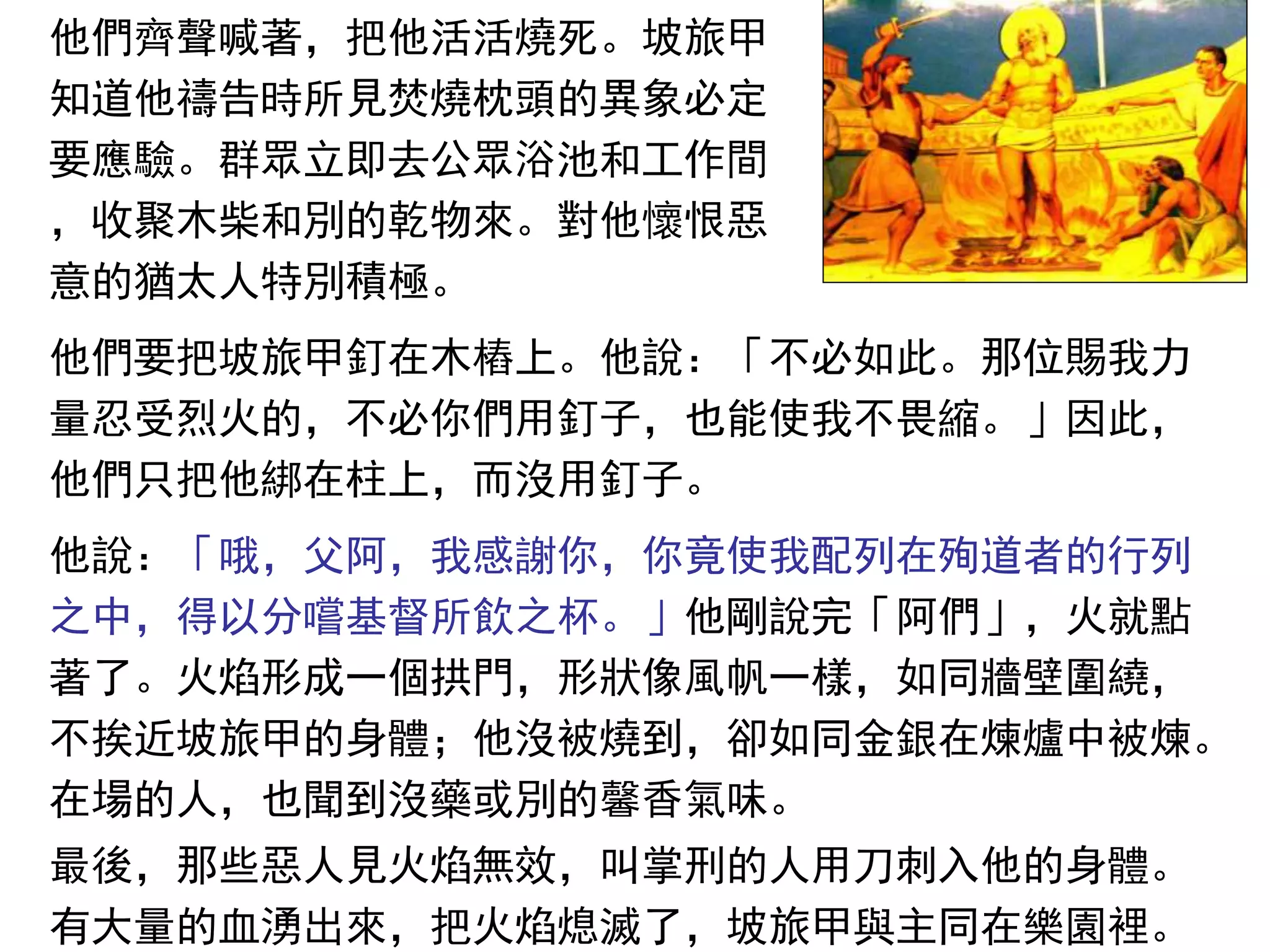 他們齊聲喊著，把他活活燒死。坡旅甲
知道他禱告時所見焚燒枕頭的異象必定
要應驗。群眾立即去公眾浴池和工作間
，收聚木柴和別的乾物來。對他懷恨惡
意的猶太人特別積極。
他們要把坡旅甲釘在木樁上。他說：「不必如此。那位賜我力
量忍受烈火的，不必你們用釘子，也能使我不畏縮。」因此，
他們只把他綁在柱上，而沒用釘子。
他說：「哦，父阿，我感謝你，你竟使我配列在殉道者的行列
之中，得以分嚐基督所飲之杯。」他剛說完「阿們」，火就點
著了。火焰形成一個拱門，形狀像風帆一樣，如同牆壁圍繞，
不挨近坡旅甲的身體；他沒被燒到，卻如同金銀在煉爐中被煉。
在場的人，也聞到沒藥或別的馨香氣味。
最後，那些惡人見火焰無效，叫掌刑的人用刀刺入他的身體。
有大量的血湧出來，把火焰熄滅了，坡旅甲與主同在樂園裡。
 