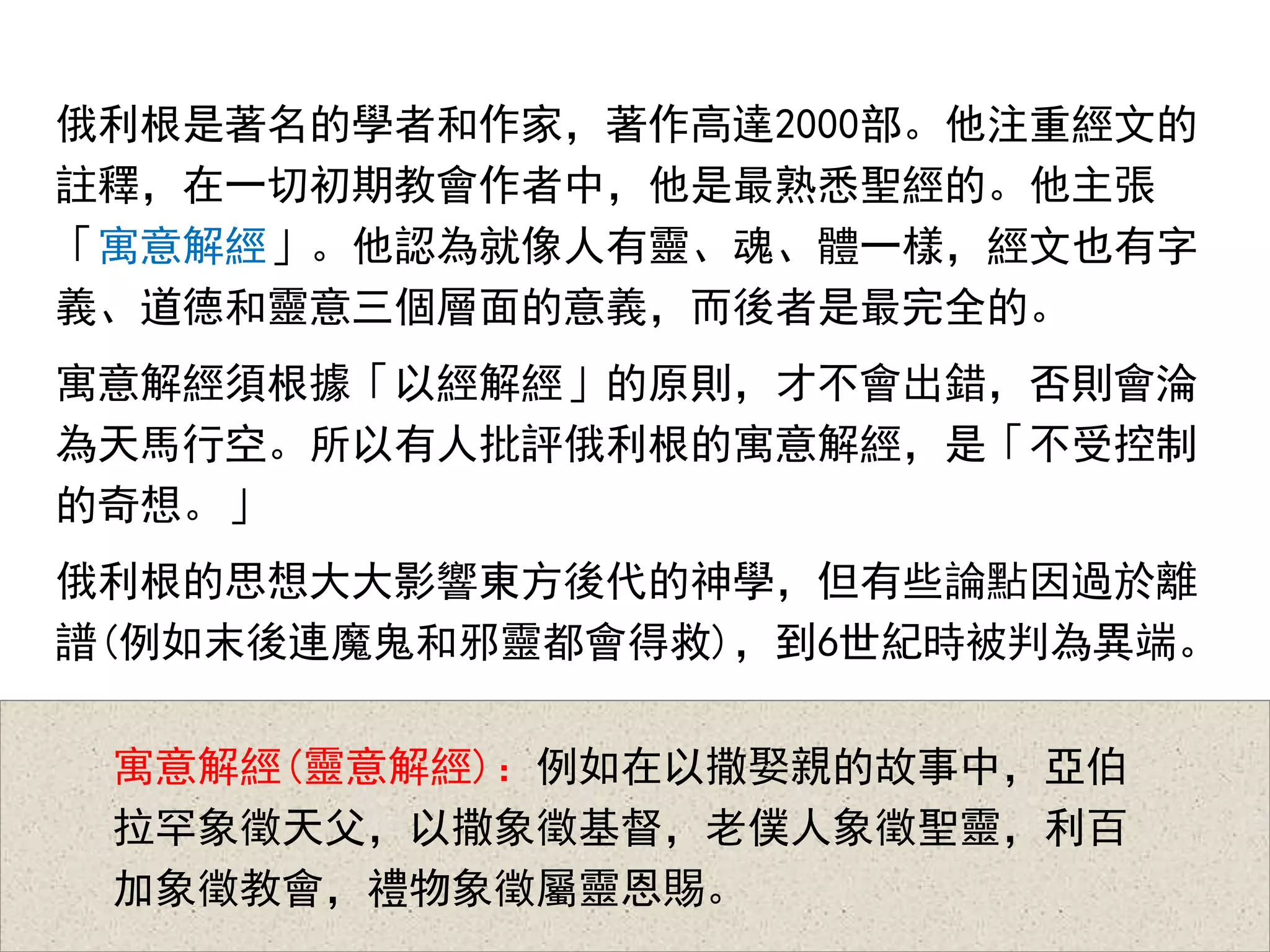俄利根是著名的學者和作家，著作高達2000部。他注重經文的
註釋，在一切初期教會作者中，他是最熟悉聖經的。他主張
「寓意解經」。他認為就像人有靈、魂、體一樣，經文也有字
義、道德和靈意三個層面的意義，而後者是最完全的。
寓意解經須根據「以經解經」的原則，才不會出錯，否則會淪
為天馬行空。所以有人批評俄利根的寓意解經，是「不受控制
的奇想。」
俄利根的思想大大影響東方後代的神學，但有些論點因過於離
譜(例如末後連魔鬼和邪靈都會得救)，到6世紀時被判為異端。
寓意解經(靈意解經)：例如在以撒娶親的故事中，亞伯
拉罕象徵天父，以撒象徵基督，老僕人象徵聖靈，利百
加象徵教會，禮物象徵屬靈恩賜。
 