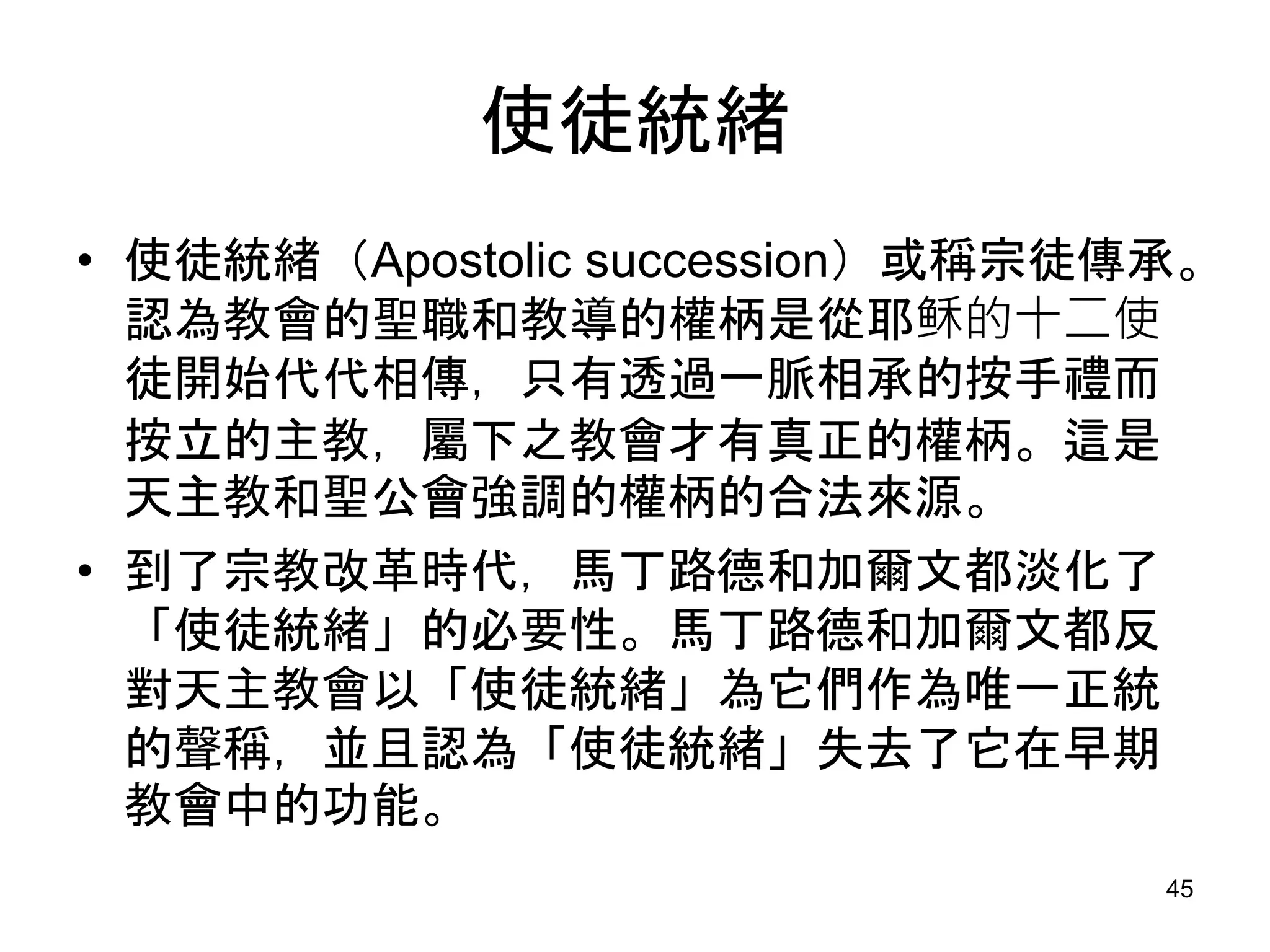 使徒統緒
• 使徒統緒（Apostolic succession）或稱宗徒傳承。
認為教會的聖職和教導的權柄是從耶稣的十二使
徒開始代代相傳，只有透過一脈相承的按手禮而
按立的主教，屬下之教會才有真正的權柄。這是
天主教和聖公會強調的權柄的合法來源。
• 到了宗教改革時代，馬丁路德和加爾文都淡化了
「使徒統緒」的必要性。馬丁路德和加爾文都反
對天主教會以「使徒統緒」為它們作為唯一正統
的聲稱，並且認為「使徒統緒」失去了它在早期
教會中的功能。
45
 