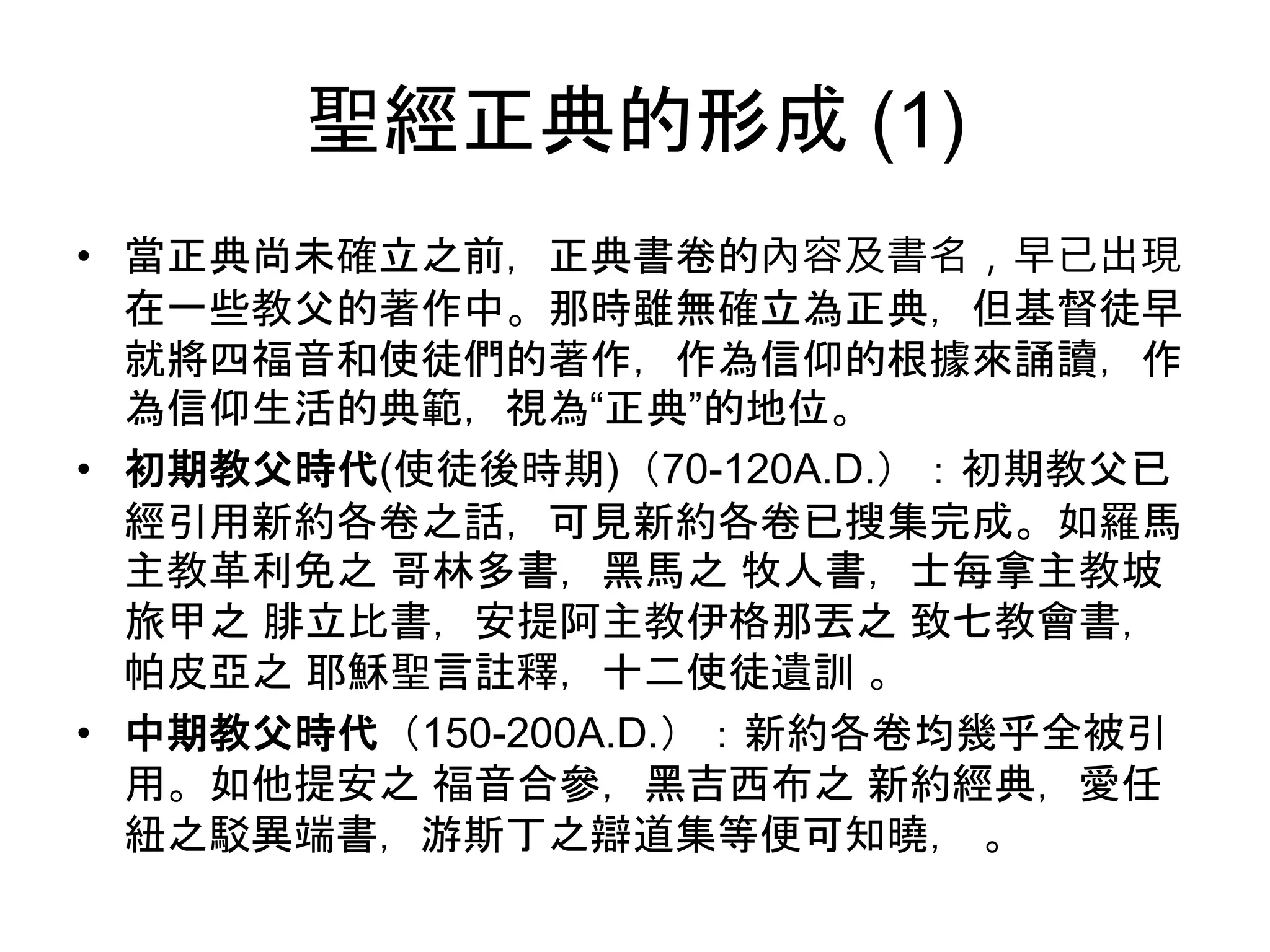 聖經正典的形成 (1)
• 當正典尚未確立之前，正典書卷的內容及書名，早已出現
在一些教父的著作中。那時雖無確立為正典，但基督徒早
就將四福音和使徒們的著作，作為信仰的根據來誦讀，作
為信仰生活的典範，視為“正典”的地位。
• 初期教父時代(使徒後時期)（70-120A.D.）：初期教父已
經引用新約各卷之話，可見新約各卷已搜集完成。如羅馬
主教革利免之 哥林多書，黑馬之 牧人書，士每拿主教坡
旅甲之 腓立比書，安提阿主教伊格那丟之 致七教會書，
帕皮亞之 耶穌聖言註釋，十二使徒遺訓 。
• 中期教父時代（150-200A.D.）：新約各卷均幾乎全被引
用。如他提安之 福音合參，黑吉西布之 新約經典，愛任
紐之駁異端書，游斯丁之辯道集等便可知曉， 。
 