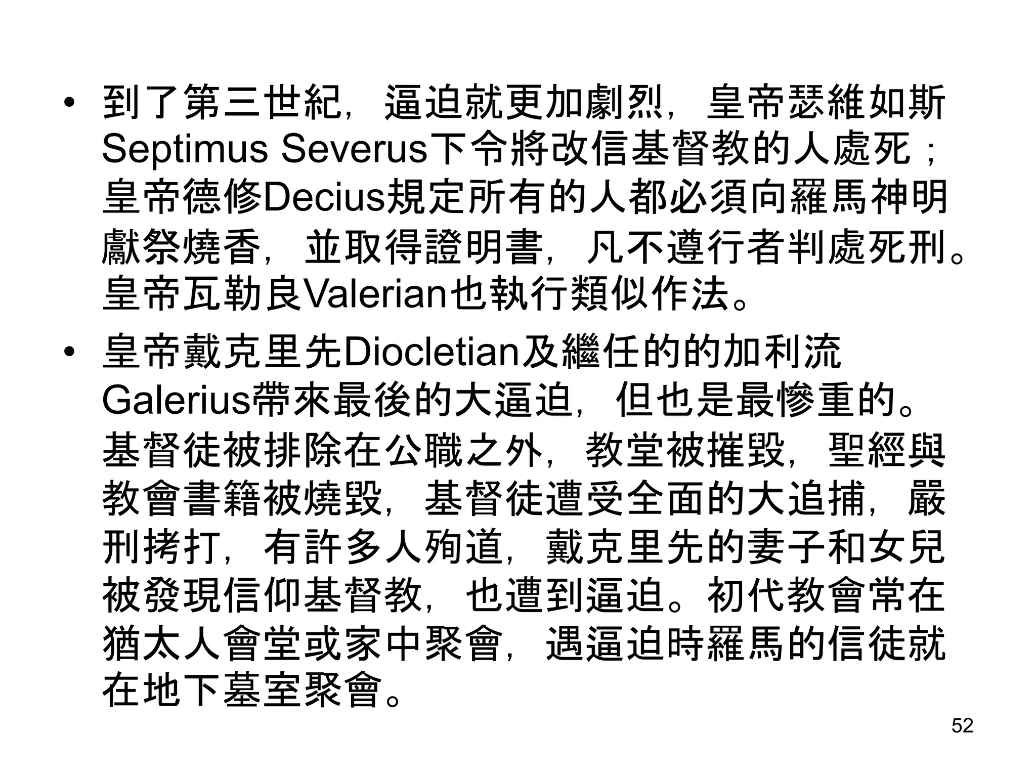 • 到了第三世紀，逼迫就更加劇烈，皇帝瑟維如斯
Septimus Severus下令將改信基督教的人處死；
皇帝德修Decius規定所有的人都必須向羅馬神明
獻祭燒香，並取得證明書，凡不遵行者判處死刑。
皇帝瓦勒良Valerian也執行類似作法。
• 皇帝戴克里先Diocletian及繼任的的加利流
Galerius帶來最後的大逼迫，但也是最慘重的。
基督徒被排除在公職之外，教堂被摧毀，聖經與
教會書籍被燒毀，基督徒遭受全面的大追捕，嚴
刑拷打，有許多人殉道，戴克里先的妻子和女兒
被發現信仰基督教，也遭到逼迫。初代教會常在
猶太人會堂或家中聚會，遇逼迫時羅馬的信徒就
在地下墓室聚會。
52
 