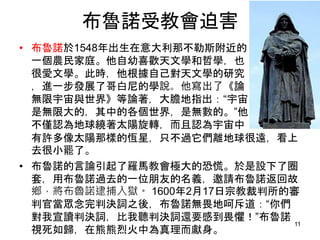 布魯諾受教會迫害
• 布魯諾於1548年出生在意大利那不勒斯附近的
一個農民家庭。他自幼喜歡天文學和哲學，也
很愛文學。此時，他根據自己對天文學的研究
，進一步發展了哥白尼的學說。他寫出了《論
無限宇宙與世界》等論著，大膽地指出：“宇宙
是無限大的，其中的各個世界，是無數的。”他
不僅認為地球繞著太陽旋轉，而且認為宇宙中
有許多像太陽那樣的恆星，只不過它們離地球很遠，看上
去很小罷了。
• 布魯諾的言論引起了羅馬教會極大的恐慌。於是設下了圈
套，用布魯諾過去的一位朋友的名義，邀請布魯諾返回故
鄉，將布魯諾逮捕入獄。 1600年2月17日宗教裁判所的審
判官當眾念完判決詞之後，布魯諾無畏地呵斥道：“你們
對我宣讀判決詞，比我聽判決詞還要感到畏懼！”布魯諾
視死如歸，在熊熊烈火中為真理而獻身。
11
 