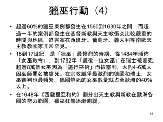 獵巫行動（4）
• 超過60%的獵巫案例都發生在1560到1630年之間，而超
過一半的案例都發生在基督新教與天主教衝突比較嚴重的
時間與地區，迫害案在西班牙、葡萄牙、義大利等南歐天
主教教國家非常罕見。
• 15到17世紀，是「獵巫」最慘烈的時期，從1484年頒佈
「女巫敕令」，到1782年「最後一位女巫」在瑞士被處死，
超過8萬個女巫因為「施行巫術」而被審判，大約4-6萬人
因巫師罪名被處死。在宗教競爭最激烈的德國和瑞士，女
巫審判也最頻繁。德國燒死的女巫數量就占全歐洲的40％
以上。
• 在1648年《西發里亞和約》劃分出天主教與新教在歐洲各
國的勢力範圍，獵巫狂熱逐漸趨緩。
15
 