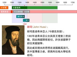 1250 1300 1350 1400 1450 1500 1550 1600 1650 1700
威克里夫
胡司
十字軍
胡司(John Huss)：
胡司是波希米亞人(今捷克西部)。
1383年波希米亞公主與英王理查二世結
婚，因此兩國關係密切，許多波國學子
前往英國留學。
因此威克理夫的思想在波國頗爲流行，
其中宣傳最力者，即爲布拉格大學校長
胡司。
羅馬教皇 巴比倫被擄 大分裂
文藝復興
1383
 