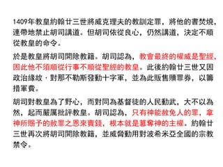 1409年教皇約翰廿三世將威克理夫的教訓定罪，將他的書焚燒，
連帶地禁止胡司講道。但胡司依從良心，仍然講道，決定不順
從教皇的命令。
於是教皇將胡司開除教籍。胡司認為，教會最終的權威是聖經，
因此他不須順從行事不順從聖經的教皇。此後約翰廿三世又因
政治緣故，對那不勒斯發動十字軍，並為此販售贖罪券，以籌
措軍費。
胡司對教皇為了野心，而對同為基督徒的人民動武，大不以為
然，起而嚴厲批評教皇。胡司認為，只有神能赦免人的罪，拿
神所賜予的赦罪之恩來賣錢，根本就是篡奪神的主權。約翰廿
三世再次將胡司開除教籍，並威脅動用對波希米亞全國的宗教
禁令。
 