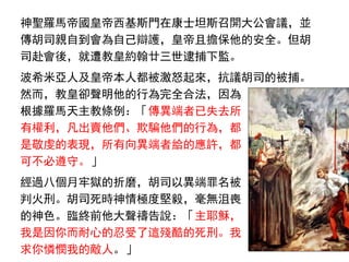 神聖羅馬帝國皇帝西基斯門在康士坦斯召開大公會議，並
傳胡司親自到會為自己辯護，皇帝且擔保他的安全。但胡
司赴會後，就遭教皇約翰廿三世逮捕下監。
波希米亞人及皇帝本人都被激怒起來，抗議胡司的被捕。
然而，教皇卻聲明他的行為完全合法，因為
根據羅馬天主教條例：「傳異端者已失去所
有權利，凡出賣他們、欺騙他們的行為，都
是敬虔的表現，所有向異端者給的應許，都
可不必遵守。」
經過八個月牢獄的折磨，胡司以異端罪名被
判火刑。胡司死時神情極度堅毅，毫無沮喪
的神色。臨終前他大聲禱告說：「主耶穌，
我是因你而耐心的忍受了這殘酷的死刑。我
求你憐憫我的敵人。」
 