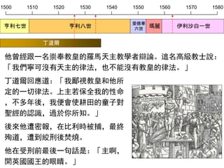 1500 1510 1520 1530 1540 1550 1560 1570 1580
亨利七世 亨利八世
愛德華
六世
瑪麗 伊利沙白一世
他曾經跟一名崇奉教皇的羅馬天主教學者辯論。這名高級教士說：
「我們寧可沒有天主的律法，也不能沒有教皇的律法。」
丁道爾回應道：「我鄙視教皇和他所
定的一切律法。上主若保全我的性命
，不多年後，我便會使耕田的童子對
聖經的認識，過於你所知。」
後來他遭密報，在比利時被捕，最終
殉道，遭到絞刑後焚燒。
他在受刑前最後一句話是：「主啊，
開英國國王的眼睛。」
丁道爾
 
