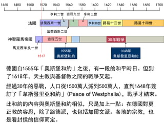 1460 1480 1500 1520 1540 1560 1580 1600 1620 1640 1660 1680 1700
神聖羅馬帝國 查理五世
馬克西米良一世
路易十四世
1555年
奧斯堡和約
德國自1555年「奧斯堡和約」之後，有一段的和平時日。但到
了1618年，天主教與基督教之間的戰爭又起。
經過30年的惡戰，人口從1500萬人減到500萬人，直到1648年簽
訂了「韋斯發里亞和約」(Peace of Westphalia)，戰爭才結束。
此和約的內容與奧斯堡和約相似，只是加上一點：在德國對更
正教的容忍，除了路德派，也包括加爾文派。各地的宗教，也
是看封侯的信仰而定。
1648年
韋斯發里亞和約
30年戰爭
1517
法蘭西斯一世
亨利二世
法蘭西斯二世
查理九世 亨利三世
亨利四世 路易十三世法國
 