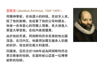亞民念(Jacobus Arminius, 1560-1609)：
荷蘭神學家。在他還小的時候，西班牙人來，
毀了他的家鄉，也殺害了他的父母和親友。
他被一些有愛心的荷蘭人領養，長大後進入
萊登大學受教，在校內表現優異。
由於他的天資，阿姆斯特丹市長資助他出國
深造。在日內瓦，他贏得加爾文繼承人伯撒
的好評。他也前往義大利進修。
回國後，亞民念於1588年成為阿姆斯特丹改
革宗教會的牧師，在當時被公認是一位博學
能幹的牧師。
 