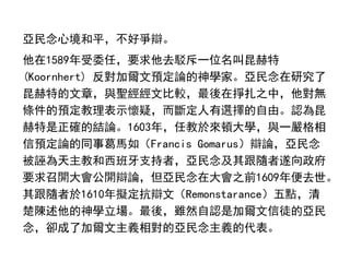 亞民念心境和平，不好爭辯。
他在1589年受委任，要求他去駁斥一位名叫昆赫特
(Koornhert) 反對加爾文預定論的神學家。亞民念在研究了
昆赫特的文章，與聖經經文比較，最後在掙扎之中，他對無
條件的預定教理表示懷疑，而斷定人有選擇的自由。認為昆
赫特是正確的結論。1603年，任教於來頓大學，與一嚴格相
信預定論的同事葛馬如（Francis Gomarus）辯論，亞民念
被誣為天主教和西班牙支持者，亞民念及其跟隨者遂向政府
要求召開大會公開辯論，但亞民念在大會之前1609年便去世。
其跟隨者於1610年擬定抗辯文（Remonstarance）五點，清
楚陳述他的神學立場。最後，雖然自認是加爾文信徒的亞民
念，卻成了加爾文主義相對的亞民念主義的代表。
 