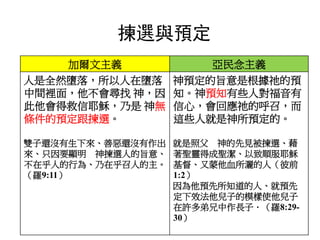 加爾文主義 亞民念主義
人是全然墮落，所以人在墮落
中間裡面，他不會尋找 神，因
此他會得救信耶穌，乃是 神無
條件的預定跟揀選。
雙子還沒有生下來、善惡還沒有作出
來、只因要顯明 神揀選人的旨意、
不在乎人的行為、乃在乎召人的主。
（羅9:11）
神預定的旨意是根據祂的預
知。神預知有些人對福音有
信心，會回應祂的呼召，而
這些人就是神所預定的。
就是照父 神的先見被揀選、藉
著聖靈得成聖潔、以致順服耶穌
基督、又蒙他血所灑的人（彼前
1:2）
因為他預先所知道的人、就預先
定下效法他兒子的模樣使他兒子
在許多弟兄中作長子．（羅8:29-
30）
揀選與預定
 