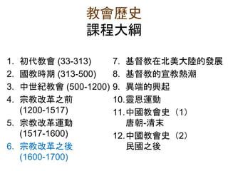 教會歷史
課程大綱
1. 初代教會 (33-313)
2. 國教時期 (313-500)
3. 中世紀教會 (500-1200)
4. 宗教改革之前
(1200-1517)
5. 宗教改革運動
(1517-1600)
6. 宗教改革之後
(1600-1700)
7. 基督教在北美大陸的發展
8. 基督教的宣教熱潮
9. 異端的興起
10.靈恩運動
11.中國教會史（1）
唐朝-清末
12.中國教會史（2）
民國之後
 