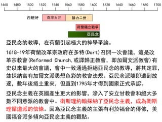 1460 1480 1500 1520 1540 1560 1580 1600 1620 1640 1660 1680 1700
西班牙 查理五世 腓力二世
亞民念
荷蘭獨立戰爭
亞民念的教導，在荷蘭引起極大的神學爭論。
1618-19年荷蘭改革宗政府在多特(Dort)召開一次會議，這是改
革宗教會(Reformed Church,或譯歸正教會，即加爾文派教會)有
史以來最大的會議，會中一致通過拒絕亞民念的教導，將其定罪，
並採納富有加爾文派思想色彩的教會法規。亞民念派隨即遭到放
逐，數年後捲土重來，但直到1795年才得到國家正式承認。
亞民念主義在英國產生更大的影響，滲入了安立甘教會和絕大多
數不同意派的教會中。衛斯理約翰採納了亞民念主義，成為衛斯
理循道派的信條。因為亞民念主義的主張有利於福音的傳佈，美
國福音派多傾向亞民念主義的觀點。
 