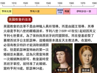 1500 1510 1520 1530 1540 1550 1560 1570 1580
亨利七世 亨利八世
愛德華
六世
瑪麗 伊利沙白一世
英國教會的改革不是由神職人員所領導，而是由國王領導。其導
火線是亨利八世的離婚請求。亨利八世(1509-47在位)起初因其父
亨利七世要求，為了保持與西班牙的同盟關係，而在登基前娶了
寡嫂西班牙公主凱瑟琳。這婚姻原本違反天主教法典，在當時，
必須有教宗特許才能消除姻親關
係。但是凱瑟琳宣佈她的第一次
婚姻並未圓房，認為只需宣佈第
一次婚姻無效即可。教皇當時受
西班牙掌控，就特准了此婚姻。
當時亨利18歲，凱瑟琳24歲。
英國教會的改革
凱瑟琳亨利八世
 