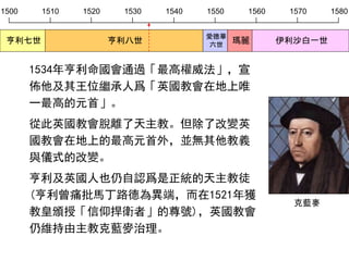 1500 1510 1520 1530 1540 1550 1560 1570 1580
亨利七世 亨利八世
愛德華
六世
瑪麗 伊利沙白一世
1534年亨利命國會通過「最高權威法」，宣
佈他及其王位繼承人爲「英國教會在地上唯
一最高的元首」。
從此英國教會脫離了天主教。但除了改變英
國教會在地上的最高元首外，並無其他教義
與儀式的改變。
亨利及英國人也仍自認爲是正統的天主教徒
(亨利曾痛批馬丁路德為異端，而在1521年獲
教皇頒授「信仰捍衛者」的尊號)，英國教會
仍維持由主教克藍麥治理。
克藍麥
 