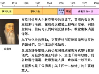 1500 1510 1520 1530 1540 1550 1560 1570 1580
亨利七世 亨利八世
愛德華
六世
瑪麗 伊利沙白一世
在坎特伯里大主教克藍麥的指導下，英國教會與天
主教漸行漸遠，在教義與禮儀上都有所變革，例如：
聖餐時，信徒可以同時領受餅和杯；教堂裏取消圖
像等。
為了強化改教運動，克藍麥特別從德國請到復原教
的領袖們，到牛津及劍橋執教。
又因為許多聖職人員仍然照傳統羅馬方式舉行教會
儀式，克藍麥在國王特許下，派遣「御用牧師」到
各地遊行講道，教導聖職人員，也教導一般百姓。
克藍麥也是「公禱書」與「四十二信條」的主要起
草人。
克藍麥
 