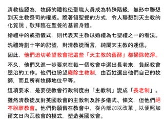 清教徒認為，牧師的禮袍使聖職人員成為特殊階級，無形中聯想
到天主教祭司的權威。跪著領聖餐的方式，令人聯想到天主教的
化質說，敬拜臨在聖餐的基督身體。
婚禮中的戒指儀式，則代表天主教以婚禮為七聖禮之一的看法。
洗禮時劃十字的記號，對清教徒而言，純屬天主教的迷信。
因此，他們迫切希望教會把這些「天主教的舊酵」都掃除乾淨。
不久，他們又進一步要求在每一個教會中選出長老來，負起教會
懲治的工作。他們也盼望廢除主教制，由百姓選出他們自己的牧
師，而且所有牧師地位平等。
這項要求，是要使教會行政制度由「主教制」變成「長老制」。
雖然清教徒反對英國教會的主教制及許多儀式、條文，但他們絕
不脫離教會。他們仍願留在教會中，從內部加以改革，以便照加
爾文日內瓦教會的模式，塑造英國教會。
 