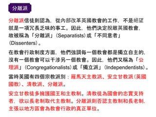 分離派信徒則認為，從內部改革英國教會的工作，不是絕望
就是一項冗長乏味的事工。因此，他們決定脫離英國教會，
故被稱為「分離派」(Separatists)或「不同意者」
(Dissenters)。
在教會行政制度方面，他們強調每一個教會都是獨立自主的，
沒有一個教會可以干涉另一個教會。因此，他們又稱為「公
理派」(Congregationalists)或「獨立派」(Independentists)。
當時英國有四個宗教派別：羅馬天主教派、安立甘教派(英國
國教)、清教派、分離派。
安立甘教徒多擁護國王和主教制。清教徒為國會的忠實支持
者，欲以長老制取代主教制。分離派則否認主教制和長老制，
主張以地方區會為教會行政的真正單位。
分離派
 